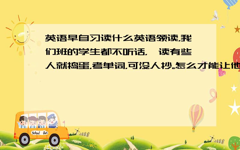 英语早自习读什么英语领读，我们班的学生都不听话，一读有些人就捣蛋，考单词，可没人抄。怎么才能让他们听话，给我提一些能引起他们注意力的，英语方面的活动，方式，放心，