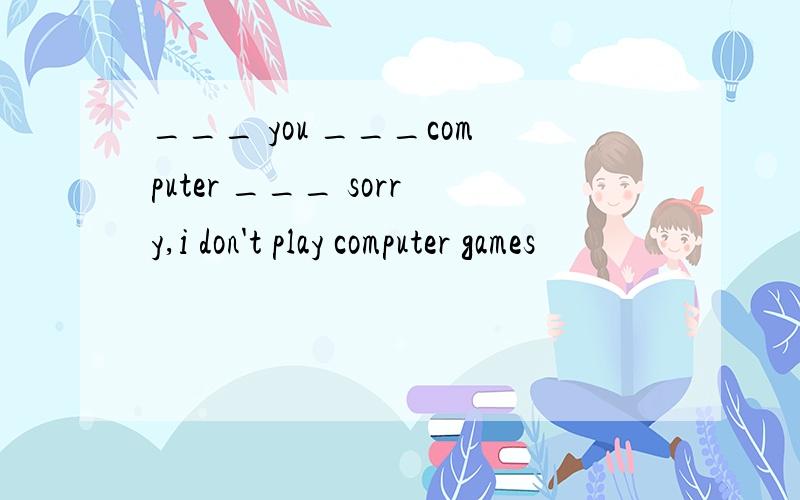 ___ you ___computer ___ sorry,i don't play computer games