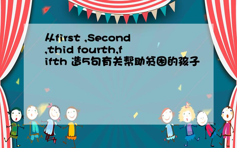 从first ,Second,thid fourth,fifth 造5句有关帮助贫困的孩子