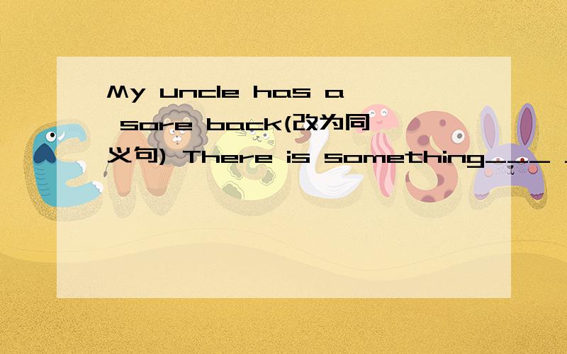 My uncle has a sore back(改为同义句) There is something___ ____ ___my uncle's back