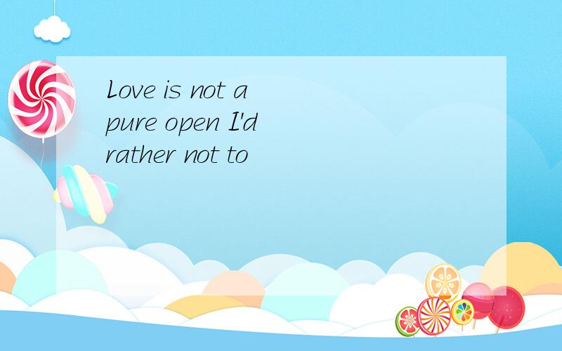 Love is not a pure open I'd rather not to