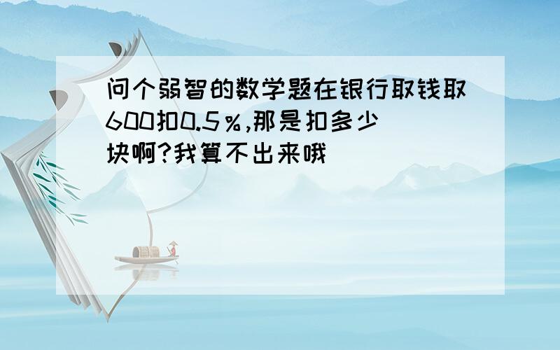 问个弱智的数学题在银行取钱取600扣0.5％,那是扣多少块啊?我算不出来哦