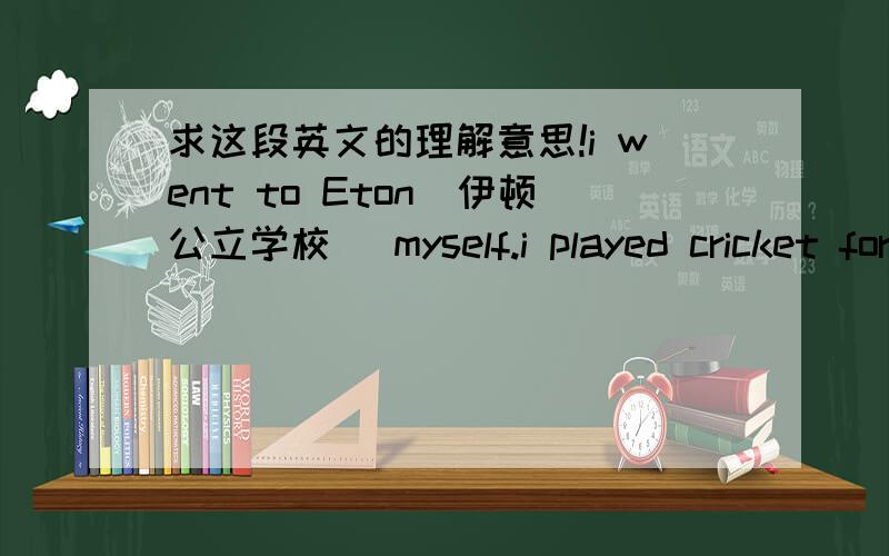 求这段英文的理解意思!i went to Eton（伊顿公立学校） myself.i played cricket for Eton.i think the discipline of pubiic school life and its emphasis on games,builds character and encourages team spirit.i'll never forget the days i spe