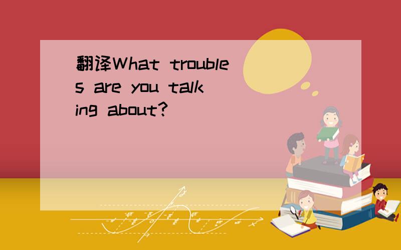 翻译What troubles are you talking about?