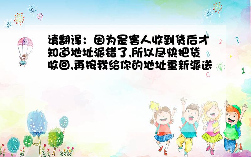 请翻译：因为是客人收到货后才知道地址派错了,所以尽快把货收回,再按我给你的地址重新派送