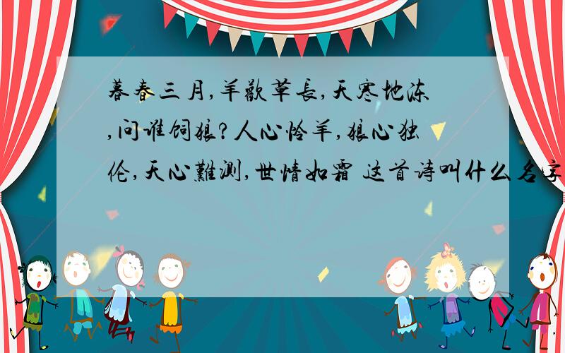 暮春三月,羊欢草长,天寒地冻,问谁饲狼?人心怜羊,狼心独伦,天心难测,世情如霜 这首诗叫什么名字啊