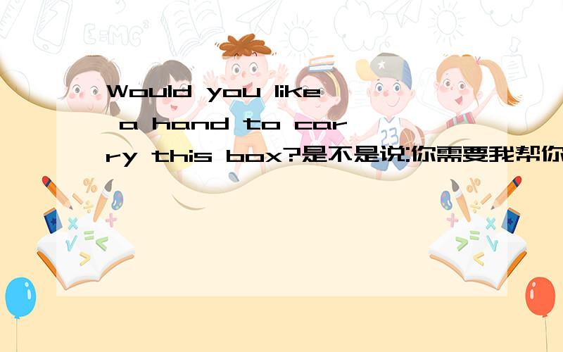 Would you like a hand to carry this box?是不是说:你需要我帮你搬这箱子吗?请各位高手回答!谢谢了!快啊!