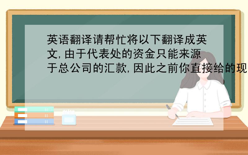 英语翻译请帮忙将以下翻译成英文,由于代表处的资金只能来源于总公司的汇款,因此之前你直接给的现金只能算是你借给公司的,等公司银行帐户里面有钱了之后再取出来还给你.按照你的要求