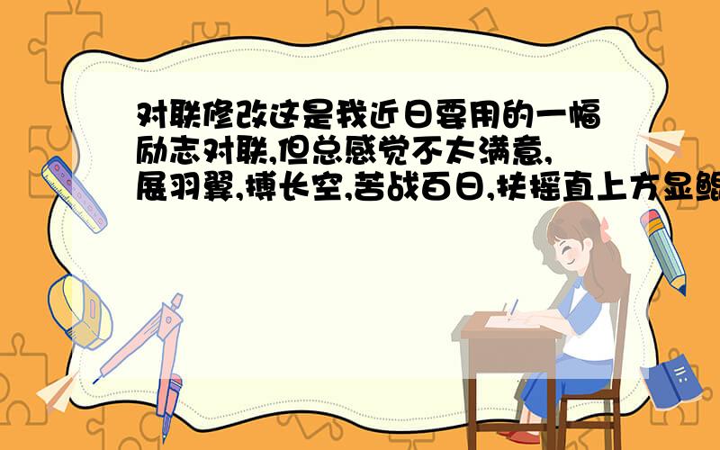 对联修改这是我近日要用的一幅励志对联,但总感觉不太满意,展羽翼,搏长空,苦战百日,扶摇直上方显鲲鹏志藐昆仑,笑吕梁,磨剑十年,一鸣惊人当作龙虎姿.首先感谢几位朋友的修改,不过尚无满