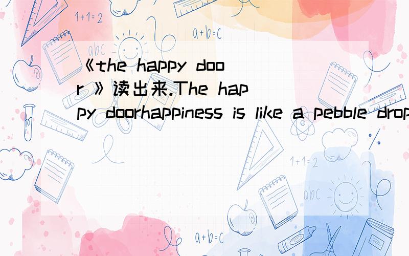《the happy door 》读出来.The happy doorhappiness is like a pebble dropped into a pool to set in motion an ever-widening circle of ripples.As Stevenson has said,bing happy is a duty.There is no exact definition of the word happiness.happy people
