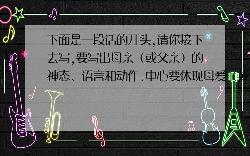 下面是一段话的开头,请你接下去写,要写出母亲（或父亲）的神态、语言和动作.中心要体现母爱（或父爱）.150字左右.    有一天,我突然病了,········