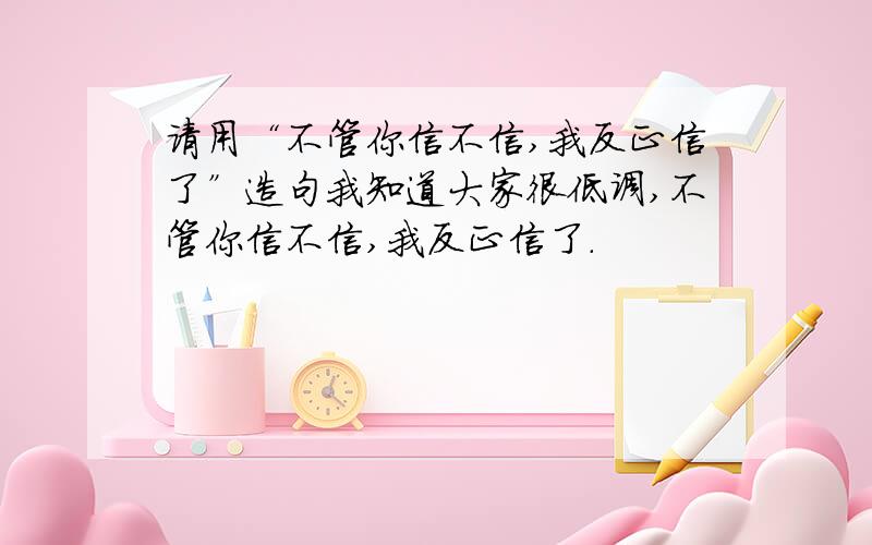 请用“不管你信不信,我反正信了”造句我知道大家很低调,不管你信不信,我反正信了.