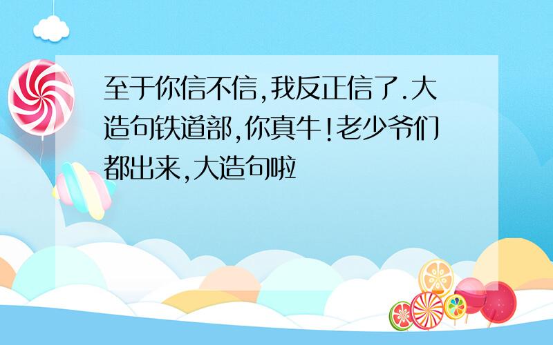 至于你信不信,我反正信了.大造句铁道部,你真牛!老少爷们都出来,大造句啦