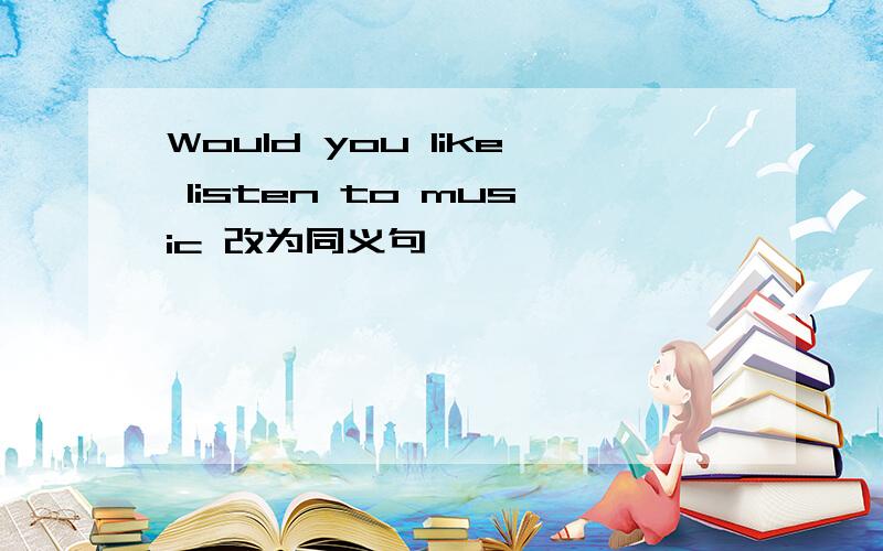 Would you like listen to music 改为同义句