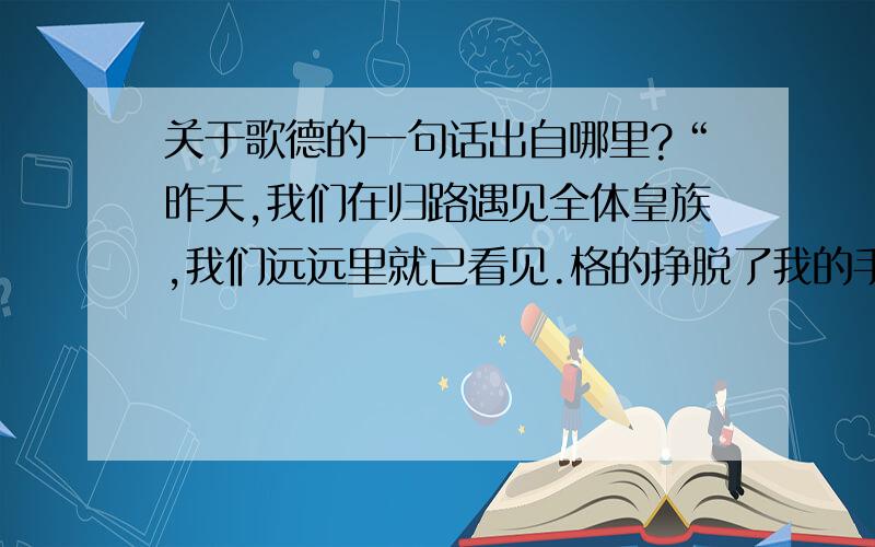 关于歌德的一句话出自哪里?“昨天,我们在归路遇见全体皇族,我们远远里就已看见.格的挣脱了我的手臂,站在大路一旁,我突然对他说尽我所有的话,不能使他再走一步.于是我按了按帽子,扣上