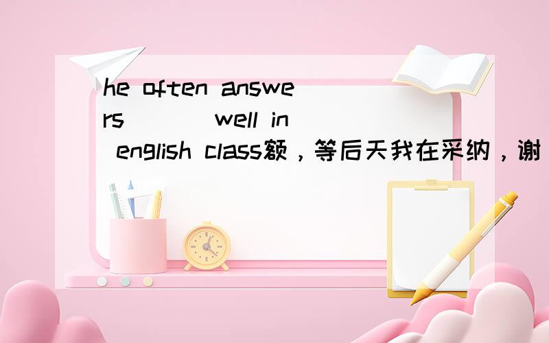 he often answers ( ) well in english class额，等后天我在采纳，谢