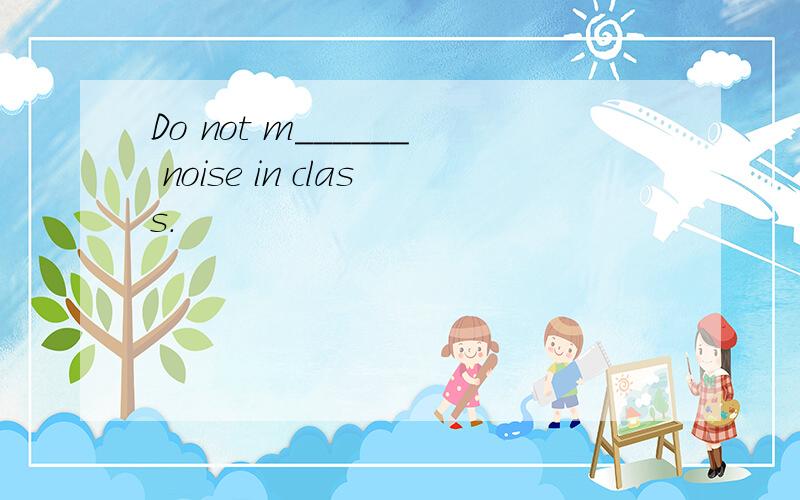 Do not m______ noise in class.