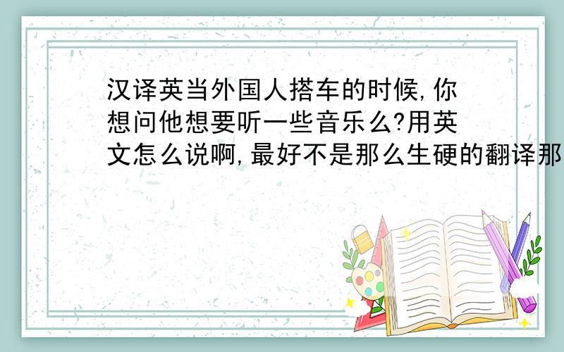 汉译英当外国人搭车的时候,你想问他想要听一些音乐么?用英文怎么说啊,最好不是那么生硬的翻译那种、