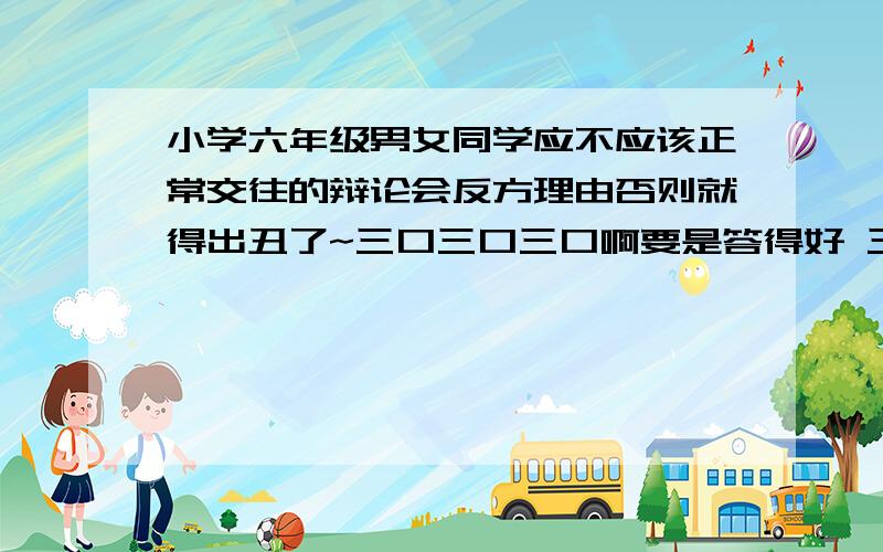 小学六年级男女同学应不应该正常交往的辩论会反方理由否则就得出丑了~三口三口三口啊要是答得好 三口三口了