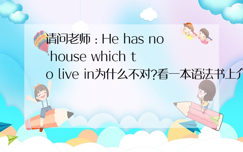 请问老师：He has no house which to live in为什么不对?看一本语法书上介绍He has no house in which to live是对的,然介词in放后面 He has no house which to live in却不对,为什么不对?