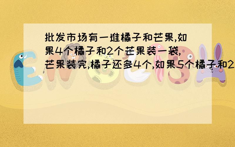 批发市场有一堆橘子和芒果,如果4个橘子和2个芒果装一袋,芒果装完,橘子还多4个,如果5个橘子和2个芒果装一袋,橘子恰好装完,芒果还多6个,橘子有多少个?芒果有多少个?