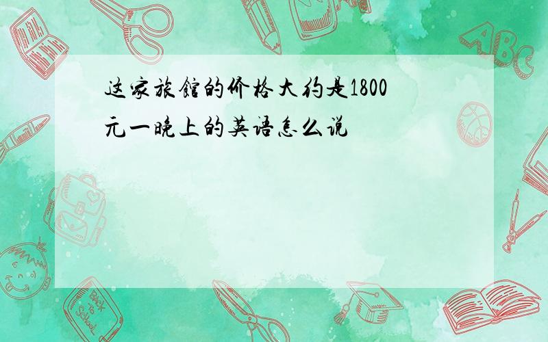 这家旅馆的价格大约是1800元一晚上的英语怎么说