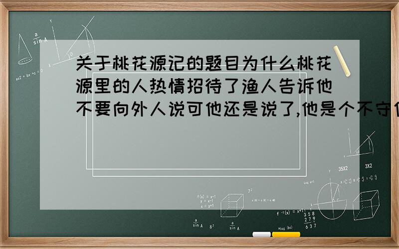 关于桃花源记的题目为什么桃花源里的人热情招待了渔人告诉他不要向外人说可他还是说了,他是个不守信用的人吗?桃花源的美景是虚构的从文中哪些地方可看出?桃花源是对理想的人生梦幻,