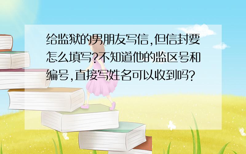 给监狱的男朋友写信,但信封要怎么填写?不知道他的监区号和编号,直接写姓名可以收到吗?