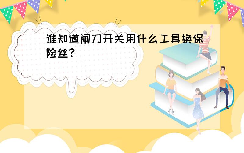 谁知道闸刀开关用什么工具换保险丝?