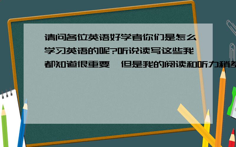 请问各位英语好学者你们是怎么学习英语的呢?听说读写这些我都知道很重要,但是我的阅读和听力稍差了一点,请问怎样才能有效地提高我的不足呢?对于听力我一般是听英语歌,（但效果好像