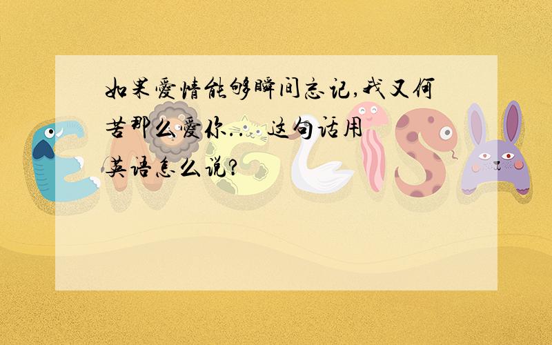 如果爱情能够瞬间忘记,我又何苦那么爱你..   这句话用英语怎么说?