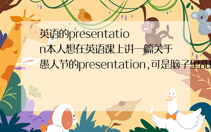 英语的presentation本人想在英语课上讲一篇关于愚人节的presentation,可是脑子里乱的一点头绪也没有,你们我觉得应该从哪些方面来讲?