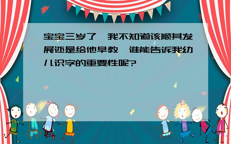 宝宝三岁了,我不知道该顺其发展还是给他早教,谁能告诉我幼儿识字的重要性呢?