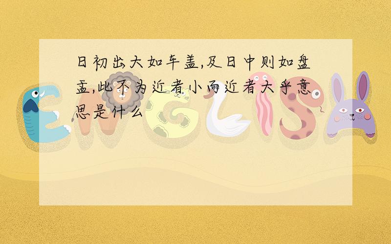 日初出大如车盖,及日中则如盘盂,此不为近者小而近者大乎意思是什么