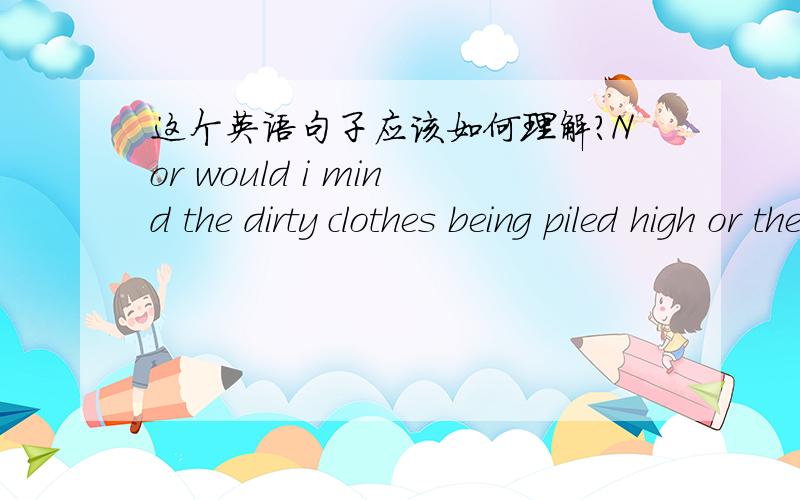 这个英语句子应该如何理解?Nor would i mind the dirty clothes being piled high or the many socks to match.能不能把Nor 换成Not 如果不能的话,请给我讲一下这种句型,和Nor的这种用法的使用方法.