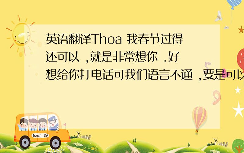 英语翻译Thoa 我春节过得还可以 ,就是非常想你 .好想给你打电话可我们语言不通 ,要是可以天天看到你就好了 .