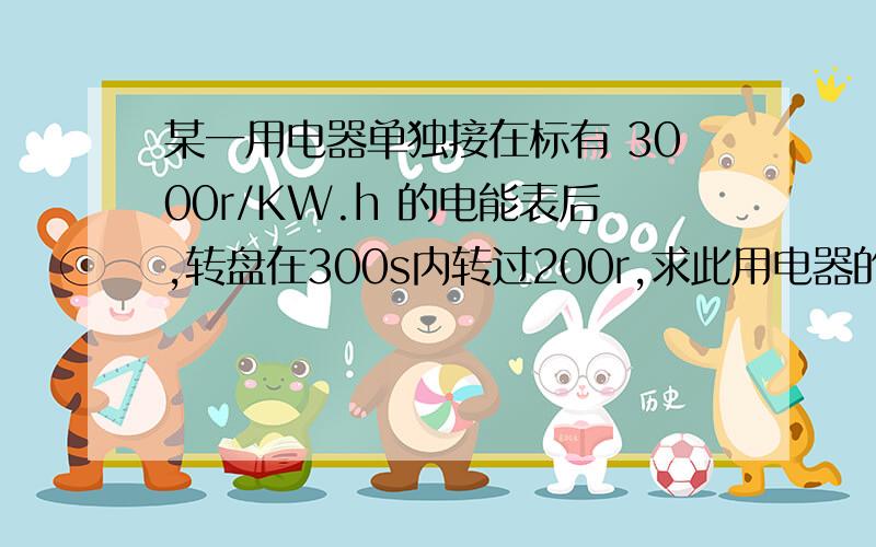 某一用电器单独接在标有 3000r/KW.h 的电能表后,转盘在300s内转过200r,求此用电器的电功率.某一用电器单独接在标有 3000r/KW.H 的电能表后,转盘在300s内转过200r,求此用电器的电功率.该用电器工作