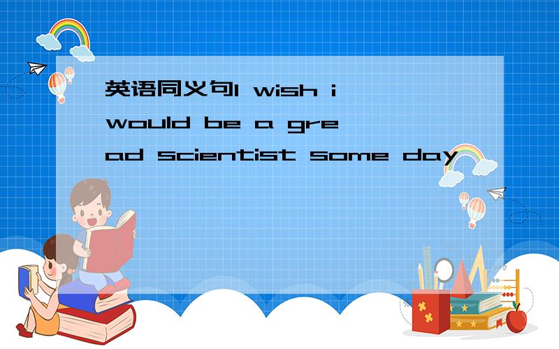 英语同义句I wish i would be a gread scientist some day