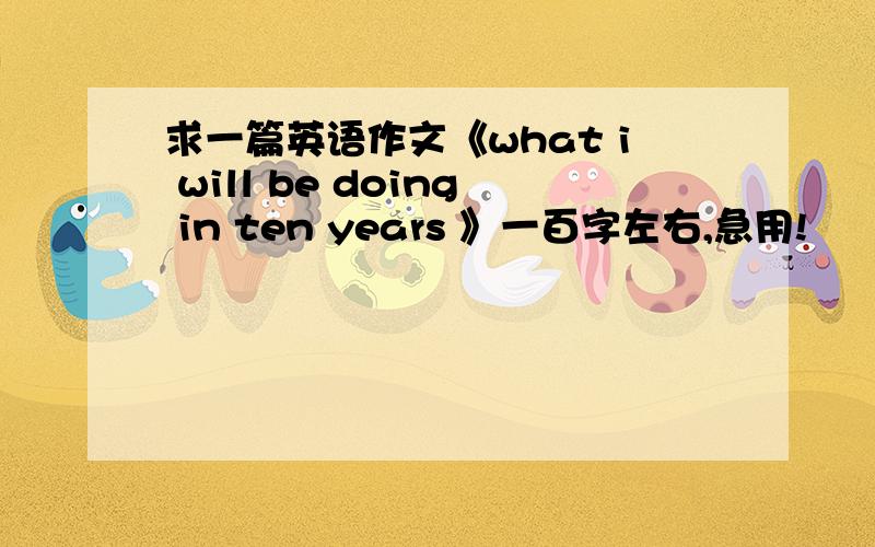 求一篇英语作文《what i will be doing in ten years 》一百字左右,急用!