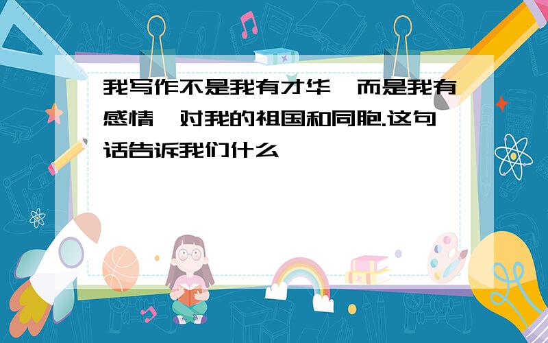 我写作不是我有才华,而是我有感情,对我的祖国和同胞.这句话告诉我们什么