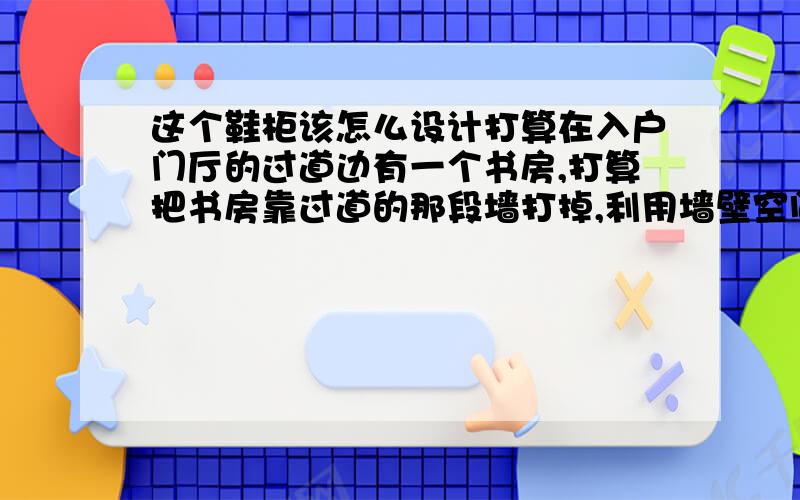 这个鞋柜该怎么设计打算在入户门厅的过道边有一个书房,打算把书房靠过道的那段墙打掉,利用墙壁空间设计一个鞋柜,深度为35CM,那段墙上的房门还是要保留的.现在的问题是那个门框宽度是2