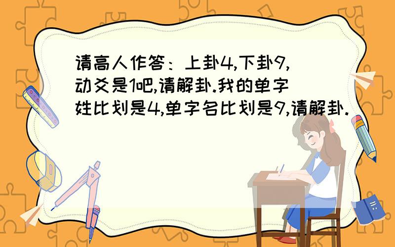 请高人作答：上卦4,下卦9,动爻是1吧,请解卦.我的单字姓比划是4,单字名比划是9,请解卦.