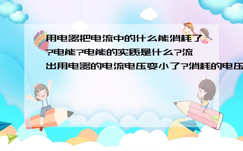 用电器把电流中的什么能消耗了?电能?电能的实质是什么?流出用电器的电流电压变小了?消耗的电压?那电压蕴含着什么能捏?电能?电能是什么能啊?电能的实质是什么?分子的内能?电子的势能?