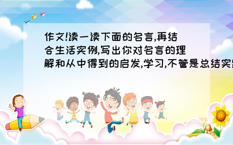 作文!读一读下面的名言,再结合生活实例,写出你对名言的理解和从中得到的启发,学习,不管是总结实践中的经验,还是接受书本上的知识,都要付出很大的劳动,只有这样不断的劳动,才能使人们