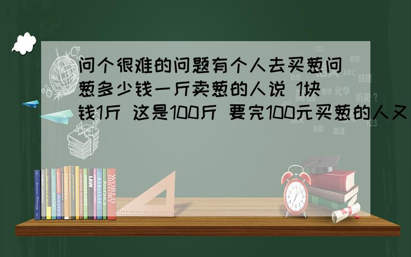 问个很难的问题有个人去买葱问葱多少钱一斤卖葱的人说 1块钱1斤 这是100斤 要完100元买葱的人又问 葱白跟葱绿分开卖不卖葱的人说 卖 葱白7毛 葱绿3毛买葱的人都买下了称了称葱白50斤 葱