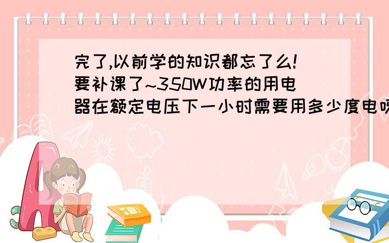 完了,以前学的知识都忘了么!要补课了~350W功率的用电器在额定电压下一小时需要用多少度电呀?还有1000W功率的用电器在额定电压下一小时需要用多少度电呀?这个计算公式是怎么样的啊?