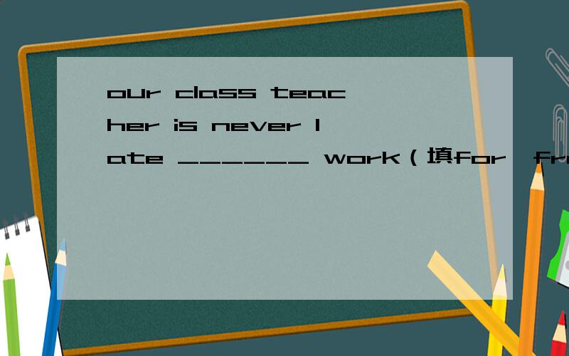 our class teacher is never late ______ work（填for,from,wiith,about)并且附理由