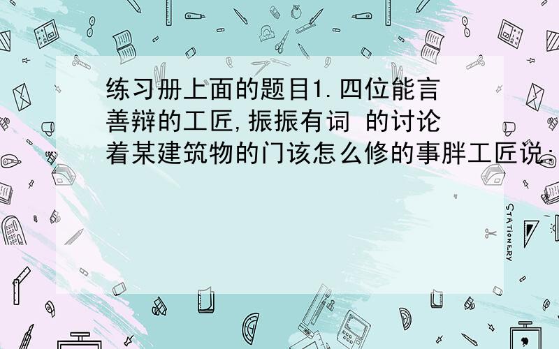 练习册上面的题目1.四位能言善辩的工匠,振振有词 的讨论着某建筑物的门该怎么修的事胖工匠说:门一定要宽,才体现得