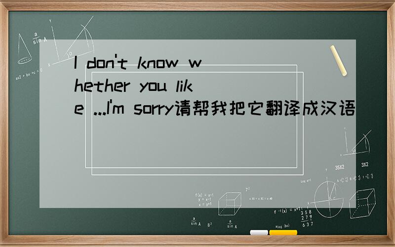 I don't know whether you like ...I'm sorry请帮我把它翻译成汉语