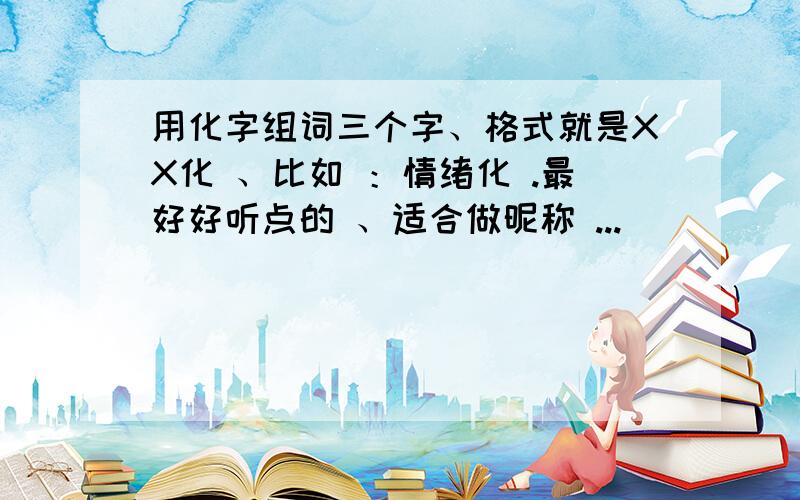 用化字组词三个字、格式就是XX化 、比如 ：情绪化 .最好好听点的 、适合做昵称 ...